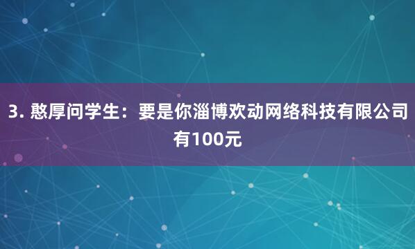 3. 憨厚问学生：要是你淄博欢动网络科技有限公司有100元