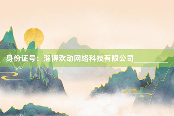 身份证号：淄博欢动网络科技有限公司_________