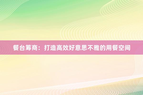 餐台筹商：打造高效好意思不雅的用餐空间